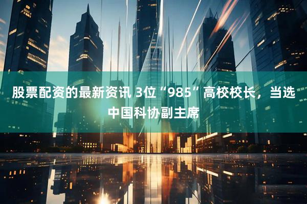 股票配资的最新资讯 3位“985”高校校长，当选中国科协副主席