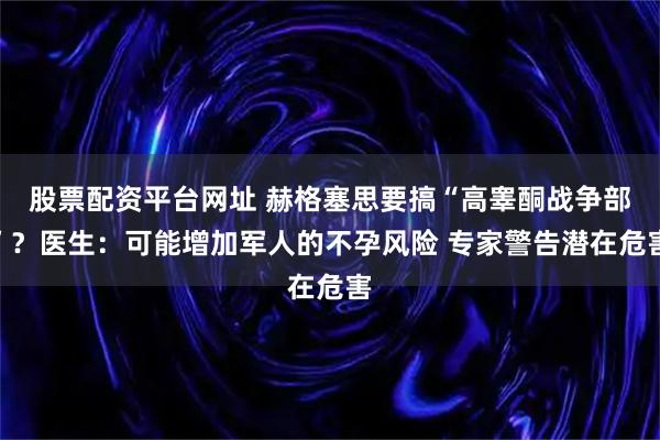 股票配资平台网址 赫格塞思要搞“高睾酮战争部”？医生：可能增加军人的不孕风险 专家警告潜在危害