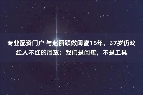 专业配资门户 与赵丽颖做闺蜜15年，37岁仍戏红人不红的周放：我们是闺蜜，不是工具