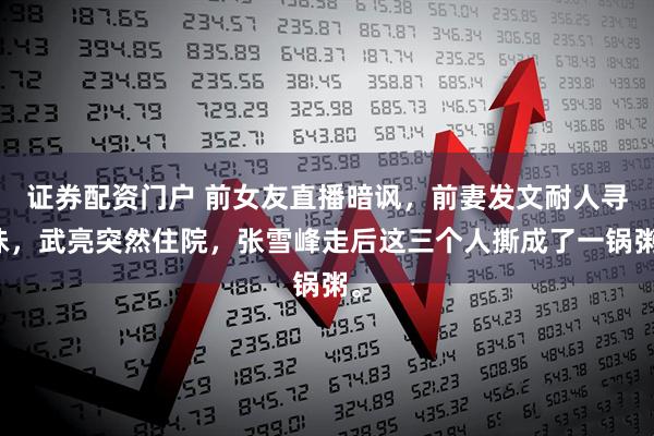 证券配资门户 前女友直播暗讽，前妻发文耐人寻味，武亮突然住院，张雪峰走后这三个人撕成了一锅粥。