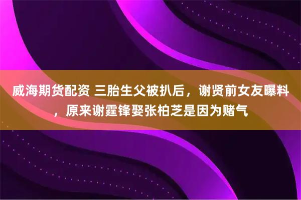 威海期货配资 三胎生父被扒后，谢贤前女友曝料，原来谢霆锋娶张柏芝是因为赌气