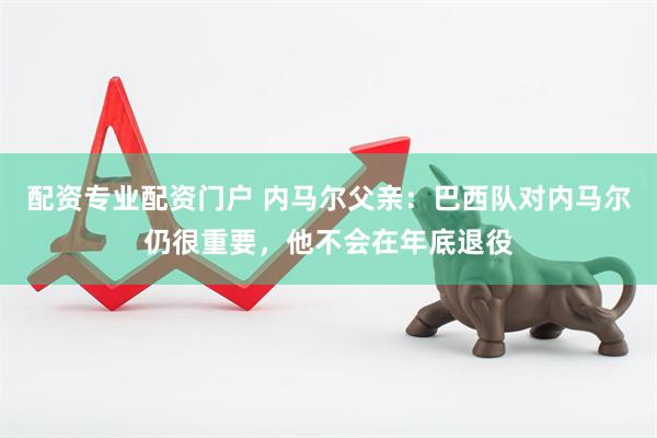 配资专业配资门户 内马尔父亲：巴西队对内马尔仍很重要，他不会在年底退役