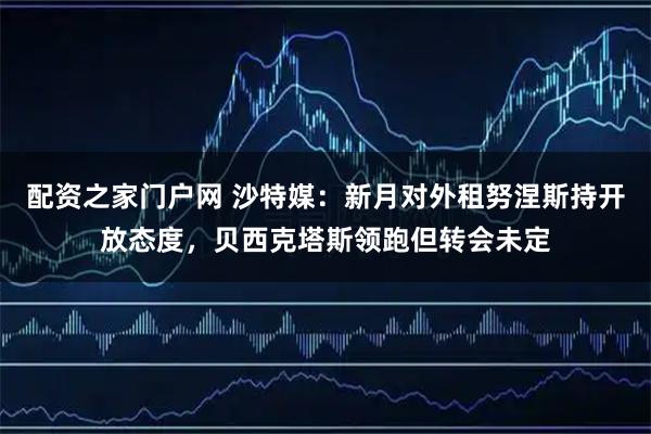 配资之家门户网 沙特媒：新月对外租努涅斯持开放态度，贝西克塔斯领跑但转会未定