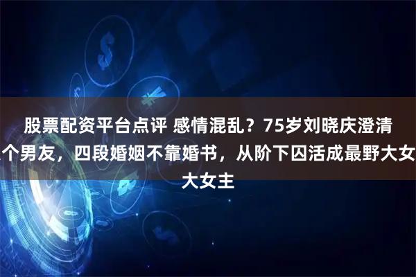 股票配资平台点评 感情混乱？75岁刘晓庆澄清八个男友，四段婚姻不靠婚书，从阶下囚活成最野大女主