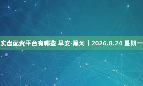 实盘配资平台有哪些 早安·黑河丨2026.8.24 星期一